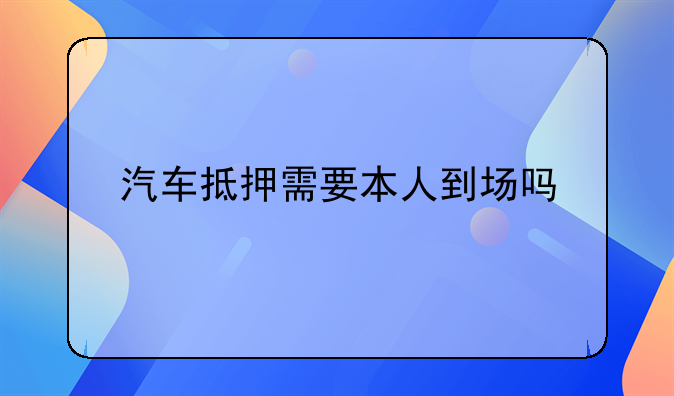汽车抵押需要本人到场吗