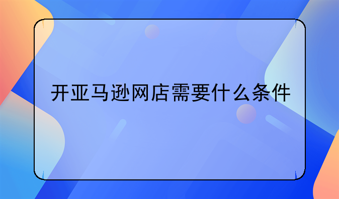 开亚马逊网店需要什么条件