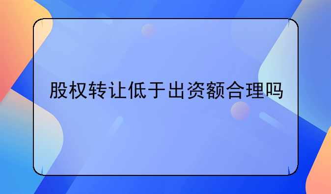 股权转让低于出资额合理吗