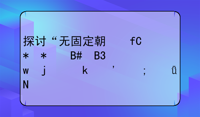 探讨“无固定期限劳动合同”的定义与影响