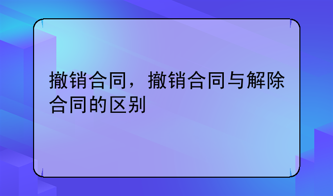 撤销合同，撤销合同与解除合同的区别