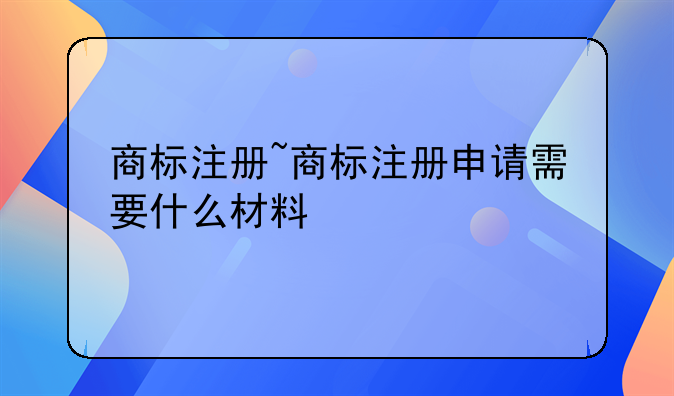 商标注册~商标注册申请需要什么材料
